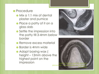  Procedure
 Mix a 1:1 mix of dental
plaster and pumice
 Place a patty of it on a
glass slab
 Settle the impression into
the patty till 3-4mm below
border
 Remove excess material
 Border is 4mm wide
 Adapt boxing wax (
height – 13mm above the
highest point on the
impression Rudd an Morrow, dental laboratory
procedures - complete dentures (volume I),
2nd edition
 