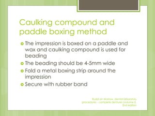 Caulking compound and
paddle boxing method
 The impression is boxed on a paddle and
wax and caulking compound is used for
beading
 The beading should be 4-5mm wide
 Fold a metal boxing strip around the
impression
 Secure with rubber band
Rudd an Morrow, dental laboratory
procedures - complete dentures (volume I),
2nd edition
 
