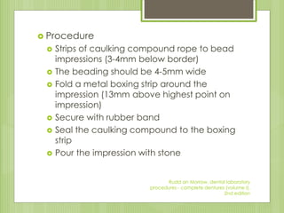  Procedure
 Strips of caulking compound rope to bead
impressions (3-4mm below border)
 The beading should be 4-5mm wide
 Fold a metal boxing strip around the
impression (13mm above highest point on
impression)
 Secure with rubber band
 Seal the caulking compound to the boxing
strip
 Pour the impression with stone
Rudd an Morrow, dental laboratory
procedures - complete dentures (volume I),
2nd edition
 