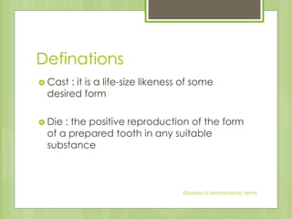 Definations
 Cast : it is a life-size likeness of some
desired form
 Die : the positive reproduction of the form
of a prepared tooth in any suitable
substance
Glossary of prosthodontic terms
 