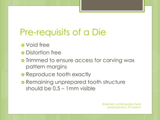Pre-requisits of a Die
 Void free
 Distortion free
 Trimmed to ensure access for carving wax
pattern margins
 Reproduce tooth exactly
 Remaining unprepared tooth structure
should be 0.5 – 1mm visible
Rosenteil, contemporary fixed
prosthodontics, 3rd edition
 