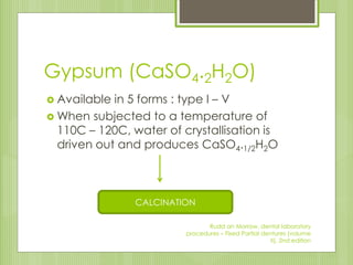 Gypsum (CaSO4.2H2O)
 Available in 5 forms : type I – V
 When subjected to a temperature of
110C – 120C, water of crystallisation is
driven out and produces CaSO4.1/2H2O
CALCINATION
Rudd an Morrow, dental laboratory
procedures – Fixed Partial dentures (volume
II), 2nd edition
 