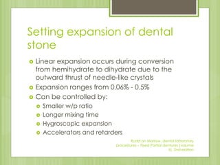 Setting expansion of dental
stone
 Linear expansion occurs during conversion
from hemihydrate to dihydrate due to the
outward thrust of needle-like crystals
 Expansion ranges from 0.06% - 0.5%
 Can be controlled by:
 Smaller w/p ratio
 Longer mixing time
 Hygroscopic expansion
 Accelerators and retarders
Rudd an Morrow, dental laboratory
procedures – Fixed Partial dentures (volume
II), 2nd edition
 