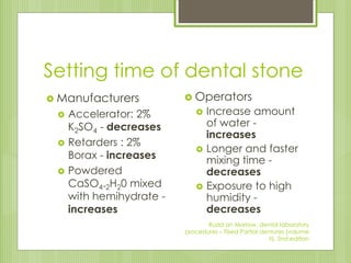 Setting time of dental stone
 Manufacturers
 Accelerator: 2%
K2SO4 - decreases
 Retarders : 2%
Borax - increases
 Powdered
CaSO4.2H20 mixed
with hemihydrate -
increases
 Operators
 Increase amount
of water -
increases
 Longer and faster
mixing time -
decreases
 Exposure to high
humidity -
decreases
Rudd an Morrow, dental laboratory
procedures – Fixed Partial dentures (volume
II), 2nd edition
 