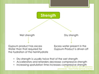 Strength
Wet strength Dry strength
Gypsum product has excess
Water than that required for
the hydration of the hemihydrate
Excess water present in the
Gypsum Product is driven off
• Dry strength is usually twice that of the wet strength
• Accelerators and retarders decrease compressive strength
• Increasing spatulation time increases compressive strength
Rudd an Morrow, dental laboratory
procedures – Fixed Partial dentures (volume
II), 2nd edition
 