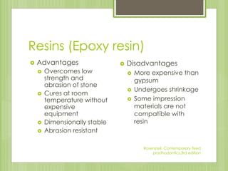 Resins (Epoxy resin)
 Advantages
 Overcomes low
strength and
abrasion of stone
 Cures at room
temperature without
expensive
equipment
 Dimensionally stable
 Abrasion resistant
 Disadvantages
 More expensive than
gypsum
 Undergoes shrinkage
 Some impression
materials are not
compatible with
resin
Rosensteil, Contemporary fixed
prosthodontics,3rd edition
 