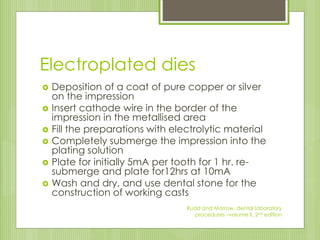 Electroplated dies
 Deposition of a coat of pure copper or silver
on the impression
 Insert cathode wire in the border of the
impression in the metallised area
 Fill the preparations with electrolytic material
 Completely submerge the impression into the
plating solution
 Plate for initially 5mA per tooth for 1 hr. re-
submerge and plate for12hrs at 10mA
 Wash and dry, and use dental stone for the
construction of working casts
Rudd and Morrow, dental laboratory
procedures –volume II, 2nd edition
 