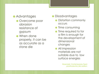  Advantages
 Overcome poor
abrasion
resistance of
gypsum
 When done
properly, it can be
as accurate as a
stone die
 Disadvantages
 Distortion commonly
occurs
 Time consuming
 Time required to for
a film is enough for
the development of
dimensional
changes
 All impression
materials are not
suitable due to low
surface energies
Rosensteil, Contemporary fixed
prosthodontics,3rd edition
 