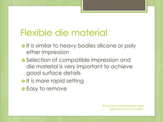 Flexible die material
 It is similar to heavy bodies silicone or poly
ether impression
 Selection of compatible impression and
die material is very important to achieve
good surface details
 It is more rapid setting
 Easy to remove
Rosensteil, Contemporary fixed
prosthodontics,3rd edition
 