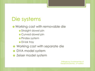 Die systems
 Working cast with removable die
 Straight dowel pin
 Curved dowel pin
 Pindex system
 Di-lok tray
 Working cast with separate die
 DVA model system
 Zeiser model system
Shillingburg, Fundamentals of
fixedproshodontics, 3rd edition
 