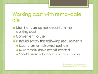 Working cast with removable
die
 Dies that can be removed from the
working cast
 Convenient to use
 It should satisfy the following requirements
 Must return to their exact positions
 Must remain stable even if inverted
 Should be easy to mount on an articulator
Shillingburg, Fundamentals of
fixedproshodontics, 3rd edition
 