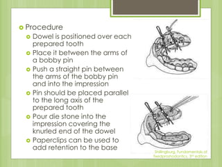  Procedure
 Dowel is positioned over each
prepared tooth
 Place it between the arms of
a bobby pin
 Push a straight pin between
the arms of the bobby pin
and into the impression
 Pin should be placed parallel
to the long axis of the
prepared tooth
 Pour die stone into the
impression covering the
knurled end of the dowel
 Paperclips can be used to
add retention to the base Shillingburg, Fundamentals of
fixedproshodontics, 3rd edition
 