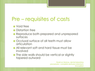 Pre – requisites of casts
 Void free
 Distortion free
 Reproduce both prepared and unprepared
surfaces
 Occlusal surface of all teeth must allow
articulation
 All relevant soft and hard tissue must be
involved
 The side walls should be vertical or slightly
tapered outward
Rudd an Morrow, dental laboratory
procedures - complete dentures (volume I),
2nd edition
 
