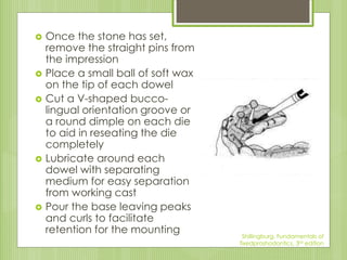  Once the stone has set,
remove the straight pins from
the impression
 Place a small ball of soft wax
on the tip of each dowel
 Cut a V-shaped bucco-
lingual orientation groove or
a round dimple on each die
to aid in reseating the die
completely
 Lubricate around each
dowel with separating
medium for easy separation
from working cast
 Pour the base leaving peaks
and curls to facilitate
retention for the mounting Shillingburg, Fundamentals of
fixedproshodontics, 3rd edition
 