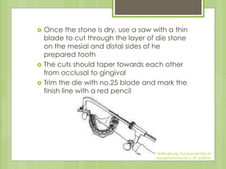  Once the stone is dry, use a saw with a thin
blade to cut through the layer of die stone
on the mesial and distal sides of he
prepared tooth
 The cuts should taper towards each other
from occlusal to gingival
 Trim the die with no.25 blade and mark the
finish line with a red pencil
Shillingburg, Fundamentals of
fixedproshodontics, 3rd edition
 