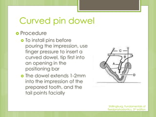 Curved pin dowel
 Procedure
 To install pins before
pouring the impression, use
finger pressure to insert a
curved dowel, tip first into
an opening in the
positioning bar
 The dowel extends 1-2mm
into the impression of the
prepared tooth, and the
tail points facially
Shillingburg, Fundamentals of
fixedproshodontics, 3rd edition
 