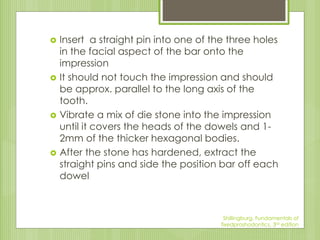  Insert a straight pin into one of the three holes
in the facial aspect of the bar onto the
impression
 It should not touch the impression and should
be approx. parallel to the long axis of the
tooth.
 Vibrate a mix of die stone into the impression
until it covers the heads of the dowels and 1-
2mm of the thicker hexagonal bodies.
 After the stone has hardened, extract the
straight pins and side the position bar off each
dowel
Shillingburg, Fundamentals of
fixedproshodontics, 3rd edition
 
