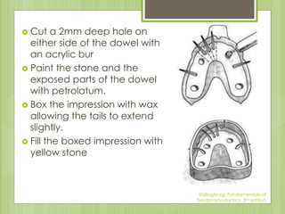  Cut a 2mm deep hole on
either side of the dowel with
an acrylic bur
 Paint the stone and the
exposed parts of the dowel
with petrolatum.
 Box the impression with wax
allowing the tails to extend
slightly.
 Fill the boxed impression with
yellow stone
Shillingburg, Fundamentals of
fixedproshodontics, 3rd edition
 