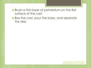  Brush a thin layer of petrolatum on the flat
surface of the cast
 Box the cast, pour the base, and separate
the dies
Shillingburg, Fundamentals of
fixedproshodontics, 3rd edition
 