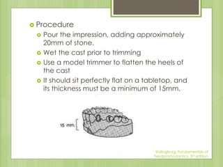  Procedure
 Pour the impression, adding approximately
20mm of stone.
 Wet the cast prior to trimming
 Use a model trimmer to flatten the heels of
the cast
 It should sit perfectly flat on a tabletop, and
its thickness must be a minimum of 15mm.
Shillingburg, Fundamentals of
fixedproshodontics, 3rd edition
 