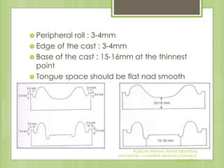  Peripheral roll : 3-4mm
 Edge of the cast : 3-4mm
 Base of the cast : 15-16mm at the thinnest
point
 Tongue space should be flat nad smooth
Rudd an Morrow, dental laboratory
procedures - complete dentures (volume I),
2nd edition
 