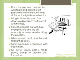  Place the prepared cast on the
worktable and align the first
pencil mark with the illuminated
dot from the light beam director.
 Using both hands, exert firm
downwards pressure on the cast
with thumbs.
 Raise the handle bar with slow,
even pressure and the drill
assembly moves upwards cutting
the pinholes.
 When proper depth is achieved,
red light goes off.
 Same procedure is repeated with
each mark.
 For better results, cast is made
slightly damp to prevent dust
formation. Shillingburg, Fundamentals of
fixedproshodontics, 3rd edition
 