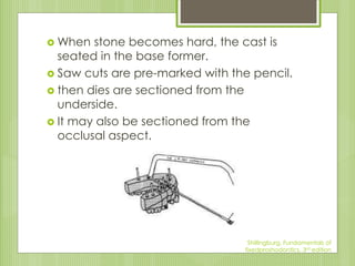  When stone becomes hard, the cast is
seated in the base former.
 Saw cuts are pre-marked with the pencil.
 then dies are sectioned from the
underside.
 It may also be sectioned from the
occlusal aspect.
Shillingburg, Fundamentals of
fixedproshodontics, 3rd edition
 