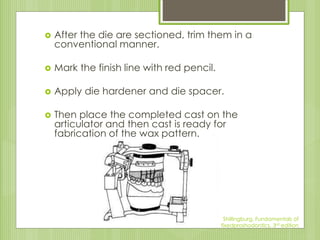  After the die are sectioned, trim them in a
conventional manner.
 Mark the finish line with red pencil.
 Apply die hardener and die spacer.
 Then place the completed cast on the
articulator and then cast is ready for
fabrication of the wax pattern.
Shillingburg, Fundamentals of
fixedproshodontics, 3rd edition
 