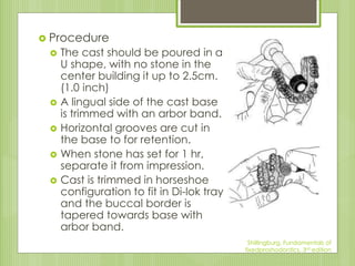  Procedure
 The cast should be poured in a
U shape, with no stone in the
center building it up to 2.5cm.
(1.0 inch)
 A lingual side of the cast base
is trimmed with an arbor band.
 Horizontal grooves are cut in
the base to for retention.
 When stone has set for 1 hr,
separate it from impression.
 Cast is trimmed in horseshoe
configuration to fit in Di-lok tray
and the buccal border is
tapered towards base with
arbor band.
Shillingburg, Fundamentals of
fixedproshodontics, 3rd edition
 