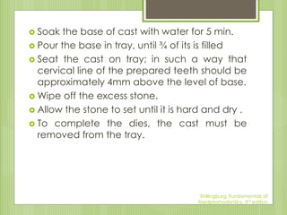  Soak the base of cast with water for 5 min.
 Pour the base in tray, until ¾ of its is filled
 Seat the cast on tray; in such a way that
cervical line of the prepared teeth should be
approximately 4mm above the level of base.
 Wipe off the excess stone.
 Allow the stone to set until it is hard and dry .
 To complete the dies, the cast must be
removed from the tray.
Shillingburg, Fundamentals of
fixedproshodontics, 3rd edition
 
