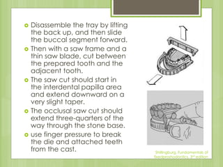  Disassemble the tray by lifting
the back up, and then slide
the buccal segment forward.
 Then with a saw frame and a
thin saw blade, cut between
the prepared tooth and the
adjacent tooth.
 The saw cut should start in
the interdental papilla area
and extend downward on a
very slight taper.
 The occlusal saw cut should
extend three-quarters of the
way through the stone base.
 use finger pressure to break
the die and attached teeth
from the cast. Shillingburg, Fundamentals of
fixedproshodontics, 3rd edition
 