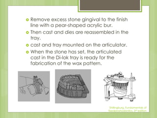  Remove excess stone gingival to the finish
line with a pear-shaped acrylic bur.
 Then cast and dies are reassembled in the
tray.
 cast and tray mounted on the articulator.
 When the stone has set, the articulated
cast in the Di-lok tray is ready for the
fabrication of the wax pattern.
Shillingburg, Fundamentals of
fixedproshodontics, 3rd edition
 