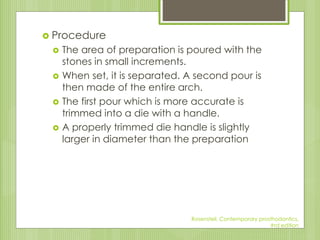  Procedure
 The area of preparation is poured with the
stones in small increments.
 When set, it is separated. A second pour is
then made of the entire arch.
 The first pour which is more accurate is
trimmed into a die with a handle.
 A properly trimmed die handle is slightly
larger in diameter than the preparation
Rosensteil, Contemporary prosthodontics,
#rd edition
 