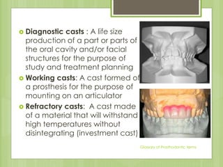  Diagnostic casts : A life size
production of a part or parts of
the oral cavity and/or facial
structures for the purpose of
study and treatment planning
 Working casts: A cast formed of
a prosthesis for the purpose of
mounting on an articulator
 Refractory casts: A cast made
of a material that will withstand
high temperatures without
disintegrating (investment cast)
Glossary of Prosthodontic terms
 