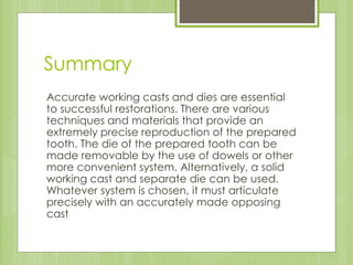 Summary
Accurate working casts and dies are essential
to successful restorations. There are various
techniques and materials that provide an
extremely precise reproduction of the prepared
tooth. The die of the prepared tooth can be
made removable by the use of dowels or other
more convenient system. Alternatively, a solid
working cast and separate die can be used.
Whatever system is chosen, it must articulate
precisely with an accurately made opposing
cast
 