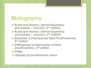 Bibliography
 Rudd and Morrow, dental laboratory
procedures – Volume I, 2nd edition
 Rudd and Morrow, Dental laboratory
procedures – volume II, 2nd edition
 Rosenteil, Contemporary fixed Prosthodontics,
3rd edition
 Shillingburg, fundamentals of fixed
prosthodontics, 3rd edition
 Philips
 Glossary of prosthodontic terms
 