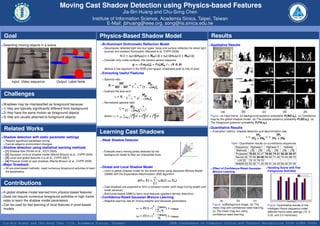 Moving Cast Shadow Detection using Physics-based Features
                                                                                         Jia-Bin Huang and Chu-Song Chen
                                                                        Institute of Information Science, Academia Sinica, Taipei, Taiwan
                                                                                E-Mail: jbhuang@ieee.org, song@iis.sinica.edu.tw

 Goal                                                                         Physics-Based Shadow Model                                                                     Results
• Detecting   moving objects in a scene                                       • Bi-illuminant   Dichromatic Reﬂection Model                                                 • Qualitative   Results
                                                                                Decompose reﬂected light into four types: body and surface reﬂection for direct light
                                                                                sources and ambient illumination (Maxwell et al. CVPR 2008)
                                                                                              I (λ) = cb (λ)[mb ld (λ) + Mab (λ)] + cs (λ)[ms ld (λ) + Mas (λ)].
                                                                                Consider only matte surfaces, the camera sensor response
                                                                                                                          i i        i  i
                                                                                                             gi = αFi mb cb ld + Fi cb Mab , i ∈ {R , G , B }
                                                                                deﬁnes a line segment in the RGB color space: shadowed pixel to fully lit pixel.
                                                                              • Extracting    Useful Features
                                                                                Spectral ratio
       Input: Video sequence               Output: Label ﬁelds                               SD i         α         i
                                                                                                                  Mab
                                                                                  Si =       i − SD i
                                                                                                      =      +           i
                                                                                         BG             1 − α (1 − α)mb ld
                                                                                Subtract the bias term
 Challenges                                                                            γi = Si −
                                                                                                        α
                                                                                                         =
                                                                                                               Mabi

                                                                                                 1−α                  i
                                                                                                           (1 − α)mb ld
                                                                                Normalized spectral ratio
• Shadows   may be misclassiﬁed as foreground because:                                                 i
                                                                                                     Mab        1
• 1) they are typically signiﬁcantly different from background                             γi =
                                                                                           ˆ                 i |γ|
                                                                                                                    ,
                                                                                                (1 − α)mb ld
• 2) they have the same motion as foreground objects                                                                                                                                 (a)              (b)               (c)                (d)               (e)
                                                                                                                R            G            B
                                                                                                 1           Mab 2        Mab 2        Mab 2
• 3) they are usually attached to foreground objects                            where |γ| =   (1−α)mb
                                                                                                            ( lR )   +   ( lG )   +   ( lB )                                 Figure: (a) Input frame. (b) Background posterior probability P (BG |xp ). (c) Conﬁdence
                                                                                                               d            d            d
                                                                                                                                                                             map by the global shadow model. (d) The shadow posterior probability P (SD |xp ). (e)
                                                                                                                                                                             The foreground posterior probability P (FG |xp ).

 Related Works                                                                                                                                                              • Quantitative   Results
                                                                              Learning Cast Shadows                                                                           Evaluation metrics: shadow detection and discrimination rate:
                                                                                                                                                                                                                TPS              TPF
• Shadow    detection with static parameter settings                                                                                                                                                    η=              ;ξ =
                                                                                                                                                                                                            TPS + FNS        TPF + FNF
  Require signiﬁcant parameter tuning                                         • Weak   Shadow Detector
  Cannot adapt to environment changes                                                                                                                                                       Table: Quantitative results on surveillance sequences
• Shadow    detection using statistical learning methods                                                                                                                                       Sequence Highway I Highway II             Hallway
  [1] Shadow ﬂow (Porikli et al., ICCV 2005)                                    Evaluate every moving pixels detected by the                                                                    Methods η % ξ% η % ξ% η % ξ%
  [2] Gaussian mixture shadow model (Martel-Brisson et al., CVPR 2005)          background model to ﬁlter out impossible ones                                                                  Proposed 70.83 82.37 76.50 74.51 82.05 90.47
  [3] Local and global features (Liu et al., CVPR 2007)                                                                                                                                        Kernel [4] 70.50 84.40 68.40 71.20 72.40 86.70
  [4] Physical model of cast shadows (Martel-Brisson et al., CVPR 2008)                                                                                                                          LGf [3] 72.10 79.70 -             -     -     -
• Major   Drawback:                                                                                                                                                                            GMSM [2] 63.30 71.30 58.51 44.40 60.50 87.00
  All are pixel-based methods: need numerous foreground activities to learn   • Global   and Local Shadow Model                                                                                                            Handling Scene with Few
                                                                                                                                                                              Effect of Conﬁdence-Rated Gaussian
  the parameters.                                                               Learn a global shadow model for the whole scene using Gaussian Mixture Model                  Mixture Learning                             Foreground Activities
                                                                                (GMM) with the Expectation-Maximization (EM) algorithm:
                                                                                                                                       K
                                                                                                                     p (ˆ|µ, Σ) =
                                                                                                                        r                    πk Gk (ˆ, µk , Σk )
                                                                                                                                                    r
 Contributions                                                                                                                        k =1
                                                                                Cast shadows are expected to form a compact cluster (with large mixing weight and
                                                                                small variance)
•A  global shadow model learned from physics-based features.                    Build pixel-based GMM to learn local features (gradient density distortion)
• Does not require numerous foreground activities or high frame               • Conﬁdence-Rated             Gaussian Mixture Learning
  rates to learn the shadow model parameters                                    Adaptive learning rate for mixing weights and Gaussian parameters:                                  (a)          (b)          (c)
• Can be used for fast learning of local features in pixel-based                                                                                                              Figure: (a)Background image. (b) The            Figure: Quantitative results of the
                                                                                                                               1 − ρdefault
  models                                                                                                        ρπ = C (ˆ) ∗ (
                                                                                                                        γ                   ) + ρdefault                      mean map with conﬁdence-rated learning.         Intelligent Room sequence under
                                                                                                                                  K
                                                                                                                                  j =1 cj                                     (c) The mean map w/o using                      different frame rates settings (10, 5,
                                                                                                                               1 − ρdefault                                   conﬁdence-rated learning.                       3.33, and 2.5 frame/sec)
                                                                                                                ρG = C (ˆ) ∗ (
                                                                                                                        γ                   ) + ρdefault
                                                                                                                                   ck

Jia-Bin Huang and Chu-Song Chen (IIS, Academia Sinica, Taiwan)                                                                                          IEEE Conference on Computer Vision and Pattern Recognition 2009 (CVPR 2009)
 