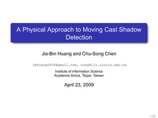 A Physical Approach to Moving Cast Shadow
                 Detection

         Jia-Bin Huang and Chu-Song Chen

     jbhuang0604@gmail.com, song@iis.sinica.edu.tw
               Institute of Information Science
               Academia Sinica, Taipei, Taiwan

                     April 23, 2009




                                                     1 / 26
 