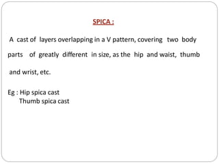 SPICA :
A cast of layers overlapping in a V pattern, covering two body
parts of greatly different in size, as the hip and waist, thumb
and wrist, etc.
Eg : Hip spica cast
Thumb spica cast
 