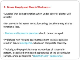  Disuse Atrophy and Muscle Weakness –
•Muscles that do not function when under cover of plaster will
atrophy
•Not only can this result in cast loosening, but there may also be
functional loss.
• Motion and isometric exercises should be encouraged.
•Prolonged non–weight-bearing treatment in a cast can also
result in disuse osteopenia, which can complicate recovery.
•Typically, radiographic features include loss of trabecular
pattern, a speckled or mottled appearance of the periarticular
surface, and a generalized “WASHED-OUT” appearance
 