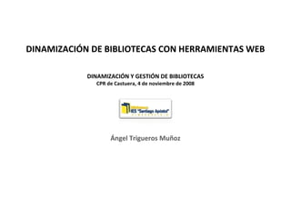DINAMIZACIÓN DE BIBLIOTECAS CON HERRAMIENTAS WEB
DINAMIZACIÓN Y GESTIÓN DE BIBLIOTECAS
CPR de Castuera, 4 de noviembre de 2008
Ángel Trigueros Muñoz
 
