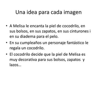 Una idea para cada imagen
• A Melisa le encanta la piel de cocodrilo, en
sus bolsos, en sus zapatos, en sus cinturones i
en su diadema para el pelo.
• En su cumpleaños un personaje fantástico le
regala un cocodrilo.
• El cocodrilo decide que la piel de Melisa es
muy decorativa para sus bolsos, zapatos y
lazos…

 