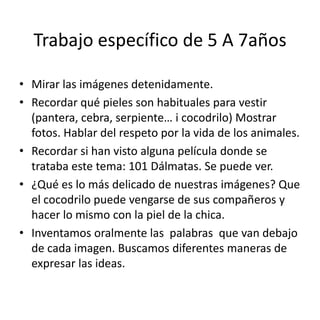 Trabajo específico de 5 A 7años
• Mirar las imágenes detenidamente.
• Recordar qué pieles son habituales para vestir
(pantera, cebra, serpiente… i cocodrilo) Mostrar
fotos. Hablar del respeto por la vida de los animales.
• Recordar si han visto alguna película donde se
trataba este tema: 101 Dálmatas. Se puede ver.
• ¿Qué es lo más delicado de nuestras imágenes? Que
el cocodrilo puede vengarse de sus compañeros y
hacer lo mismo con la piel de la chica.
• Inventamos oralmente las palabras que van debajo
de cada imagen. Buscamos diferentes maneras de
expresar las ideas.

 
