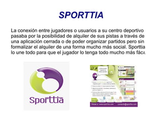 SPORTTIA
La conexión entre jugadores o usuarios a su centro deportivo
pasaba por la posibilidad de alquiler de sus pistas a través de
una aplicación cerrada o de poder organizar partidos pero sin
formalizar el alquiler de una forma mucho más social. Sporttia
lo une todo para que el jugador lo tenga todo mucho más fác il.

 