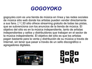 GOGOYOKO
gogoyoko.com es una tienda de música en línea y las redes sociales
de música sitio web donde los artistas pueden vender directamente
a sus fans. [ 1 ] El sitio ofrece streaming gratuito de todas las pistas,
que se subvenciona con los anuncios de la tienda de música. El
objetivo del sitio es en la música independiente, tanto de artistas
independientes y sellos y distribuidores que trabajan en el sector de
la música independiente. El objetivo del sitio es que los artistas
pagan bastante para la venta y distribución de su música a través de
Internet, sin tener que pasar a través de un sello discográfico o
agregadores digitales.

 