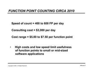 FUNCTION POINT COUNTING CIRCA 2010


       Speed of count = 400 to 600 FP per day

       Consulting cost = $3,000 per day

       Cost range = $5.00 to $7.50 per function point


   •         High costs and low speed limit usefulness
             of function points to small or mid-sized
             software applications



Copyright © 2009. All Rights Reserved.                   FPEcon17
 