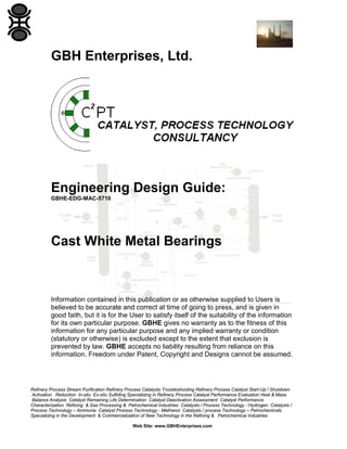 GBH Enterprises, Ltd.

Engineering Design Guide:
GBHE-EDG-MAC-5710

Cast White Metal Bearings

Information contained in this publication or as otherwise supplied to Users is
believed to be accurate and correct at time of going to press, and is given in
good faith, but it is for the User to satisfy itself of the suitability of the information
for its own particular purpose. GBHE gives no warranty as to the fitness of this
information for any particular purpose and any implied warranty or condition
(statutory or otherwise) is excluded except to the extent that exclusion is
prevented by law. GBHE accepts no liability resulting from reliance on this
information. Freedom under Patent, Copyright and Designs cannot be assumed.

Refinery Process Stream Purification Refinery Process Catalysts Troubleshooting Refinery Process Catalyst Start-Up / Shutdown
Activation Reduction In-situ Ex-situ Sulfiding Specializing in Refinery Process Catalyst Performance Evaluation Heat & Mass
Balance Analysis Catalyst Remaining Life Determination Catalyst Deactivation Assessment Catalyst Performance
Characterization Refining & Gas Processing & Petrochemical Industries Catalysts / Process Technology - Hydrogen Catalysts /
Process Technology – Ammonia Catalyst Process Technology - Methanol Catalysts / process Technology – Petrochemicals
Specializing in the Development & Commercialization of New Technology in the Refining & Petrochemical Industries
Web Site: www.GBHEnterprises.com

 