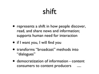shift represents a shift in how people discover, read, and share news and information; supports human need for interaction if I want you, I will find you transforms “broadcast” methods into “dialogues” democratization of information - content consumers to content producers  WIKIPEDIA 