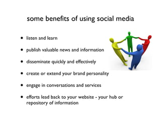 some benefits of using social media listen and learn publish valuable news and information disseminate quickly and effectively create or extend your brand personality engage in conversations and services efforts lead back to your website - your hub or repository of information 