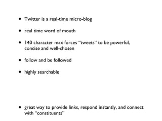 Twitter is a real-time micro-blog real time word of mouth 140 character max forces “tweets” to be powerful, concise and well-chosen follow and be followed highly searchable great way to provide links, respond instantly, and connect with “constituents” using Tweetdeck (or HootSuite) can help organize your followers into manageable groups Tweet from mobile devices with Tweetie, UberTwitter, Echofon 